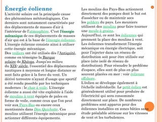 Énergie éolienne
L’activité solaire est la principale cause
des phénomènes météorologiques. Ces
derniers sont notamment caractérisés par
des déplacements de masses d’air à
l’intérieur de l’atmosphère. C’est l’énergiel’énergie
mécanique mécanique de ces déplacements de masses
d’air qui est à la base de l’énergie éolienne.
L’énergie éolienne consiste ainsi à utiliser
cette énergie mécanique.
Des voiliers ont été utilisés dès l’Antiquité,
comme en témoigne la Barque
solaire de Khéops. Jusqu’au milieu
du XIXe
 siècle, l’essentiel des déplacements
nautiques à moyenne et longue distance se
sont faits grâce à la force du vent. Un
dérivé terrestre n’ayant d’usage que sportif
a été rendu possible par les techniques
modernes : le char à voile. L’énergie
éolienne a aussi été vite exploitée à l’aide
de moulins à vent équipés de pales en
forme de voile, comme ceux que l’on peut
voir aux Pays-Bas ou encore ceux
mentionnés dans Don Quichotte. Ces
moulins utilisent l’énergie mécanique pour
actionner différents équipements.
Les moulins des Pays-Bas actionnent
directement des pompes dont le but est
d’assécher ou de maintenir secs
les polders du pays. Les meuniers
utilisent des moulins pour faire tourner
une meule à grains.
Aujourd’hui, ce sont les éoliennes qui
prennent la place des moulins à vent.
Les éoliennes transforment l’énergie
mécanique en énergie électrique, soit
pour l’injecter dans un réseau de
distribution soit pour être utilisée sur
place (site isolé de réseau de
distribution). Pour résoudre le problème
d'espace, elles sont de plus en plus
souvent placées en mer : voir éolienne
offshore.
L'éolien se développe également à
l'échelle individuelle. Le petit éolien est
généralement utilisé pour produire de
l'électricité qui sera consommée
directement sur place. De nombreux
problèmes sont apparus pour des
éoliennes installées en zones bâties sans
étude préalable sérieuse sur les vitesses
de vent et les turbulences.
 