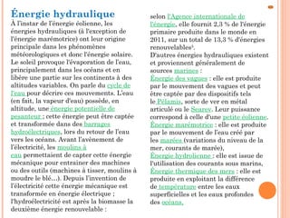 Énergie hydraulique
À l’instar de l’énergie éolienne, les
énergies hydrauliques (à l'exception de
l'énergie marémotrice) ont leur origine
principale dans les phénomènes
météorologiques et donc l'énergie solaire.
Le soleil provoque l'évaporation de l’eau,
principalement dans les océans et en
libère une partie sur les continents à des
altitudes variables. On parle du cycle de
l'eau pour décrire ces mouvements. L’eau
(en fait, la vapeur d'eau) possède, en
altitude, une énergie potentielle de
pesanteur ; cette énergie peut être captée
et transformée dans des barrages
hydroélectriques, lors du retour de l’eau
vers les océans. Avant l’avènement de
l’électricité, les moulins à
eau permettaient de capter cette énergie
mécanique pour entrainer des machines
ou des outils (machines à tisser, moulins à
moudre le blé…). Depuis l’invention de
l’électricité cette énergie mécanique est
transformée en énergie électrique ;
l'hydroélectricité est après la biomasse la
deuxième énergie renouvelable :
selon l'Agence internationale de
l'énergie, elle fournit 2,3 % de l'énergie
primaire produite dans le monde en
2011, sur un total de 13,3 % d'énergies
renouvelables5
.
D'autres énergies hydrauliques existent
et proviennent généralement de
sources marines :
Énergie des vagues : elle est produite
par le mouvement des vagues et peut
être captée par des dispositifs tels
le Pélamis, sorte de ver en métal
articulé ou le Searev. Leur puissance
correspond à celle d'une petite éolienne.
Énergie marémotrice : elle est produite
par le mouvement de l’eau créé par
les marées (variations du niveau de la
mer, courants de marée),
Énergie hydrolienne : elle est issue de
l'utilisation des courants sous marins,
Énergie thermique des mers : elle est
produite en exploitant la différence
de température entre les eaux
superficielles et les eaux profondes
des océans,
 