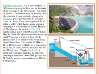 Énergie osmotique : elle a pour origine la
diffusion ionique qui a lieu lors de l’arrivée
et du mélange d’eau douce dans l’eau salée
de la mer. L’idée remonte aux années 1970,
elle consiste à tirer parti du phénomène
d'osmose qui se produit lors du mélange
d'eau de mer et d'eau douce (grâce à leur
salinité différente). La première centrale
osmotique a été ouverte en 2009 à Hurum
en Norvège par la société Statkraft à
l'embouchure du Fjord d'Oslo au bord de la
Mer du Nord. Il s'agit encore d'un prototype
de3 kW destiné à tester la fiabilité du
processus et à en améliorer le rendement,
mais l'objectif est d'atteindre 25 MW en
2015. Depuis, une centrale a été construite
au Japon, et une autre est en construction
aux États-Unis. D'après Statkraft, le
potentiel technique mondial de l'énergie
osmotique serait de 1 600 TWh par an, soit
50 % de la production électrique de l’Union
Européenne.
 