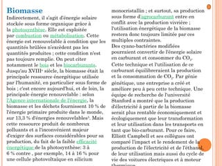 Biomasse
Indirectement, il s’agit d’énergie solaire
stockée sous forme organique grâce à
la photosynthèse. Elle est exploitée
par combustion ou métabolisation. Cette
énergie est renouvelable à condition que les
quantités brûlées n’excèdent pas les
quantités produites ; cette condition n'est
pas toujours remplie. On peut citer
notamment le bois et les biocarburants.
Jusqu'au XVIIIe
 siècle, la biomasse était la
principale ressource énergétique utilisée
par l'humanité, en particulier sous forme de
bois ; c'est encore aujourd'hui, et de loin, la
principale énergie renouvelable : selon
l'Agence internationale de l'énergie, la
biomasse et les déchets fournissent 10 % de
l'énergie primaire produite dans le monde,
sur 13,3 % d'énergies renouvelables5
. Mais
cette ressource produit de nombreux
polluants et a l'inconvénient majeur
d'exiger des surfaces considérables pour sa
production, du fait de la faible efficacité
énergétique de la photosynthèse: 3 à
6 % contre , par exemple, 14 à 16 % pour
une cellule photovoltaïque en silicium
monocristallin ; et surtout, sa production
sous forme d'agrocarburant entre en
conflit avec la production vivrière ;
l'utilisation énergétique de la biomasse
restera donc toujours limitée par ces
multiples contraintes.
Des cyano-bactéries modifiées
pourraient convertir de l'énergie solaire
en carburant et consommer du CO2.
Cette technique et l'utilisation de ce
carburant équilibreraient la production
et la consommation de CO2. Par génie
génétique, une entreprise a créé et
améliore peu à peu cette technique. Une
équipe de recherche de l'université
Stanford a montré que la production
d'électricité à partir de la biomasse
serait plus rentable économiquement et
écologiquement que leur transformation
et leur utilisation dans les transports en
tant que bio-carburant. Pour ce faire,
Elliott Campbell et ses collègues ont
comparé l’impact et le rendement de la
production de l’électricité et de l’éthanol,
de leur utilisation mais aussi du cycle de
vie des voitures électriques et à moteur
 