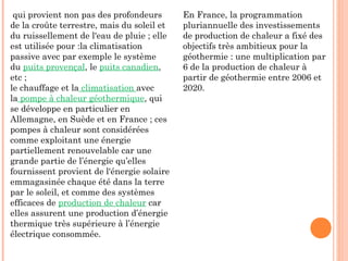 qui provient non pas des profondeurs
de la croûte terrestre, mais du soleil et
du ruissellement de l'eau de pluie ; elle
est utilisée pour :la climatisation
passive avec par exemple le système
du puits provençal, le puits canadien,
etc ;
le chauffage et la climatisation avec
la pompe à chaleur géothermique, qui
se développe en particulier en
Allemagne, en Suède et en France ; ces
pompes à chaleur sont considérées
comme exploitant une énergie
partiellement renouvelable car une
grande partie de l’énergie qu’elles
fournissent provient de l'énergie solaire
emmagasinée chaque été dans la terre
par le soleil, et comme des systèmes
efficaces de production de chaleur car
elles assurent une production d’énergie
thermique très supérieure à l’énergie
électrique consommée.
En France, la programmation
pluriannuelle des investissements
de production de chaleur a fixé des
objectifs très ambitieux pour la
géothermie : une multiplication par
6 de la production de chaleur à
partir de géothermie entre 2006 et
2020.
 
