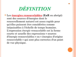 DÉFINITION
 Les énergies renouvelables (EnR en abrégé)
sont des sources d'énergies dont le
renouvellement naturel est assez rapide pour
qu'elles puissent être considérées comme
inépuisables à l'échelle de temps humaine.
L'expression énergie renouvelable est la forme
courte et usuelle des expressions « sources
d'énergie renouvelables » ou « énergies d'origine
renouvelable » qui sont plus correctes d'un point
de vue physique.
 