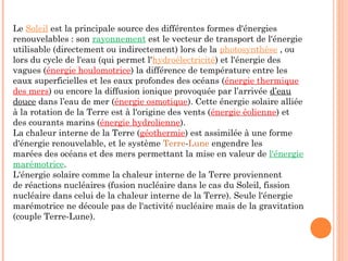 Le Soleil est la principale source des différentes formes d'énergies
renouvelables : son rayonnement est le vecteur de transport de l'énergie
utilisable (directement ou indirectement) lors de la photosynthèse , ou
lors du cycle de l'eau (qui permet l'hydroélectricité) et l'énergie des
vagues (énergie houlomotrice) la différence de température entre les
eaux superficielles et les eaux profondes des océans (énergie thermique
des mers) ou encore la diffusion ionique provoquée par l’arrivée d’eau
douce dans l’eau de mer (énergie osmotique). Cette énergie solaire alliée
à la rotation de la Terre est à l'origine des vents (énergie éolienne) et
des courants marins (énergie hydrolienne).
La chaleur interne de la Terre (géothermie) est assimilée à une forme
d'énergie renouvelable, et le système Terre-Lune engendre les
marées des océans et des mers permettant la mise en valeur de l'énergie
marémotrice.
L'énergie solaire comme la chaleur interne de la Terre proviennent
de réactions nucléaires (fusion nucléaire dans le cas du Soleil, fission
nucléaire dans celui de la chaleur interne de la Terre). Seule l'énergie
marémotrice ne découle pas de l'activité nucléaire mais de la gravitation
(couple Terre-Lune).
 