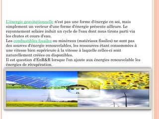L'énergie gravitationnelle n'est pas une forme d'énergie en soi, mais
simplement un vecteur d'une forme d'énergie présente ailleurs. Le
rayonnement solaire induit un cycle de l'eau dont nous tirons parti via
les chutes et cours d'eau.
Les combustibles fossiles ou minéraux (matériaux fissiles) ne sont pas
des sources d'énergie renouvelables, les ressources étant consommées à
une vitesse bien supérieure à la vitesse à laquelle celles-ci sont
naturellement créées ou disponibles.
Il est question d'EnR&R lorsque l'on ajoute aux énergies renouvelable les
énergies de récupération.
 