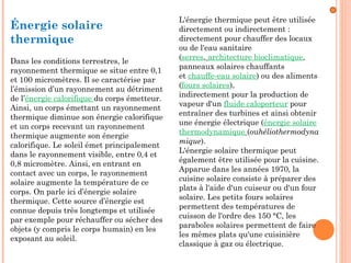 Énergie solaire
thermique
Dans les conditions terrestres, le
rayonnement thermique se situe entre 0,1
et 100 micromètres. Il se caractérise par
l’émission d’un rayonnement au détriment
de l’énergie calorifique du corps émetteur.
Ainsi, un corps émettant un rayonnement
thermique diminue son énergie calorifique
et un corps recevant un rayonnement
thermique augmente son énergie
calorifique. Le soleil émet principalement
dans le rayonnement visible, entre 0,4 et
0,8 micromètre. Ainsi, en entrant en
contact avec un corps, le rayonnement
solaire augmente la température de ce
corps. On parle ici d’énergie solaire
thermique. Cette source d’énergie est
connue depuis très longtemps et utilisée
par exemple pour réchauffer ou sécher des
objets (y compris le corps humain) en les
exposant au soleil.
L'énergie thermique peut être utilisée
directement ou indirectement :
directement pour chauffer des locaux
ou de l'eau sanitaire
(serres, architecture bioclimatique,
panneaux solaires chauffants
et chauffe-eau solaire) ou des aliments
(fours solaires),
indirectement pour la production de
vapeur d'un fluide caloporteur pour
entraîner des turbines et ainsi obtenir
une énergie électrique (énergie solaire
thermodynamique (ouhéliothermodyna
mique).
L'énergie solaire thermique peut
également être utilisée pour la cuisine.
Apparue dans les années 1970, la
cuisine solaire consiste à préparer des
plats à l'aide d'un cuiseur ou d'un four
solaire. Les petits fours solaires
permettent des températures de
cuisson de l'ordre des 150 °C, les
paraboles solaires permettent de faire
les mêmes plats qu'une cuisinière
classique à gaz ou électrique.
 
