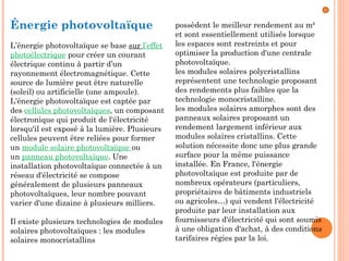 Énergie photovoltaïque
L’énergie photovoltaïque se base sur l’effet
photoélectrique pour créer un courant
électrique continu à partir d’un
rayonnement électromagnétique. Cette
source de lumière peut être naturelle
(soleil) ou artificielle (une ampoule).
L'énergie photovoltaïque est captée par
des cellules photovoltaïques, un composant
électronique qui produit de l'électricité
lorsqu'il est exposé à la lumière. Plusieurs
cellules peuvent être reliées pour former
un module solaire photovoltaïque ou
un panneau photovoltaïque. Une
installation photovoltaïque connectée à un
réseau d'électricité se compose
généralement de plusieurs panneaux
photovoltaïques, leur nombre pouvant
varier d'une dizaine à plusieurs milliers.
Il existe plusieurs technologies de modules
solaires photovoltaïques : les modules
solaires monocristallins
possèdent le meilleur rendement au m²
et sont essentiellement utilisés lorsque
les espaces sont restreints et pour
optimiser la production d'une centrale
photovoltaïque.
les modules solaires polycristallins
représentent une technologie proposant
des rendements plus faibles que la
technologie monocristalline.
les modules solaires amorphes sont des
panneaux solaires proposant un
rendement largement inférieur aux
modules solaires cristallins. Cette
solution nécessite donc une plus grande
surface pour la même puissance
installée. En France, l'énergie
photovoltaïque est produite par de
nombreux opérateurs (particuliers,
propriétaires de bâtiments industriels
ou agricoles…) qui vendent l'électricité
produite par leur installation aux
fournisseurs d'électricité qui sont soumis
à une obligation d'achat, à des conditions
tarifaires régies par la loi.
 