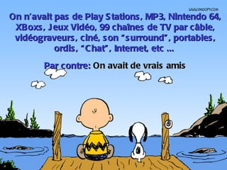 On n’avait pas de Play S tations , MP3, Nintendo 64,
 XBoxs , J eux Vidéo, 99 chaînes de TV par câble,
 vidéograveurs , ciné, s on “ s urround” , portables ,
           ordis , “ C hat” , Internet, etc ...
        Par contre: On avait de vrais amis
 