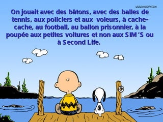 On jouait avec des bâtons , avec des balles de
 tennis , aux policiers et aux voleurs , à cache-
  cache, au football, au ballon pris onnier, à la
poupée aux petites voitures et non aux S IM  ou
                                              ’S
                  à S econd Life.
 