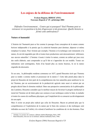 Les enjeux de la défense de l'environnement
                                  Evelyne Rognon, IRHESC (FSU)
                               Nouveaux Regards n° 25 - printemps 2004


       Défendre l'environnement... Contre qui et pourquoi? Seul l'homme peut se
    retrouver ici en position à la fois d'agresseur et de protecteur. Quelle histoire a
                                formé cette ambivalence?

Nature et humanité


L’histoire de l’humanité peut se lire comme le passage d’une conception de la nature comme
horizon indépassable à la pensée que la créativité humaine peut dominer, dépasser et même
remplacer la nature. Pour Aristote par exemple, l’homme et la technique sont immanents à la
nature, ils ont été engendrés par elle et toutes leurs productions sont nécessairement inférieures
aux œuvres naturelles1. L’homme s’essaie à imiter la nature, comme un enfant qui joue avec
des outils élaborés, sans comprendre ce qu’il fait ni s’approcher de son modèle. Toutes ses
réalisations sont contingentes, fruits d’un hasard plus ou moins heureux, là où la nature
engendre du nécessaire.


En un sens, la philosophie moderne commence en 1637, quand Descartes écrit que l’homme
peut se rendre « comme maître et possesseur de la nature »2. Cette idée prend place dans le
projet de Descartes de tirer parti de la compréhension des lois naturelles pour améliorer la vie
de l’homme, par un accroissement de la productivité agricole mais aussi et surtout par un
progrès décisif dans le domaine médical. Dans une perspective annonciatrice de la philosophie
des Lumières, Descartes considère que le meilleur moyen de favoriser le progrès intellectuel et
moral de l’homme est de lutter grâce aux sciences et aux techniques contre la faim, la maladie
et toutes les causes de souffrance physiques, qui l’empêchent de se consacrer au développement
de son esprit.
Mais il existe un projet plus radical que celui de Descartes. Bacon ne prétend plus que la
compréhension et l’exploitation de la nature par le biais des sciences et des techniques sont
inféodées au souci de l’utilité, à la volonté d’améliorer les conditions de vie des hommes. Pour

1
     Aristote, Les parties des animaux, éditions Aubier-Montaigne, Paris, 1945.
2
     René Descartes, Discours de la méthode, éditions Gallimard, Paris, 1966.

                             Evelyne Rognon (2004) Nouveaux Regards n°25
 