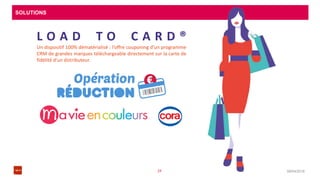 SOLUTIONS
08/04/201624
L O A D T O C A R D ®
Un dispositif 100% dématérialisé : l’offre couponing d’un programme
CRM de grandes marques téléchargeable directement sur la carte de
fidélité d’un distributeur.
 