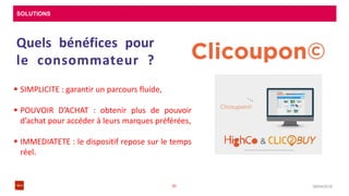 SOLUTIONS
08/04/201630
Quels bénéfices pour
le consommateur ?
 SIMPLICITE : garantir un parcours fluide,
 POUVOIR D’ACHAT : obtenir plus de pouvoir
d’achat pour accéder à leurs marques préférées,
 IMMEDIATETE : le dispositif repose sur le temps
réel.
 