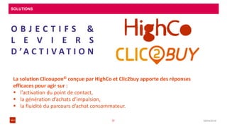 SOLUTIONS
08/04/201632
O B J E C T I F S &
L E V I E R S
D ’A C T I V A T I O N
La solution Clicoupon© conçue par HighCo et Clic2buy apporte des réponses
efficaces pour agir sur :
 l’activation du point de contact,
 la génération d’achats d’impulsion,
 la fluidité du parcours d’achat consommateur.
 