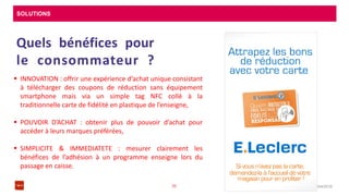 SOLUTIONS
08/04/201635
Quels bénéfices pour
le consommateur ?
 INNOVATION : offrir une expérience d’achat unique consistant
à télécharger des coupons de réduction sans équipement
smartphone mais via un simple tag NFC collé à la
traditionnelle carte de fidélité en plastique de l’enseigne,
 POUVOIR D’ACHAT : obtenir plus de pouvoir d’achat pour
accéder à leurs marques préférées,
 SIMPLICITE & IMMEDIATETE : mesurer clairement les
bénéfices de l’adhésion à un programme enseigne lors du
passage en caisse.
 