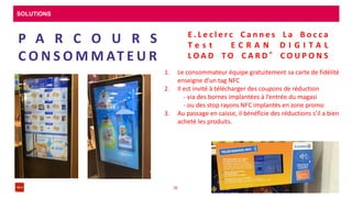 SOLUTIONS
08/04/201636
P A R C O U R S
C O N S O M M AT E U R
E . L e c l e r c C a n n e s L a B o c c a
T e s t E C R A N D I G I T A L
L O A D T O C A R D ® C O U P O N S
1. Le consommateur équipe gratuitement sa carte de fidélité
enseigne d’un tag NFC
2. Il est invité à télécharger des coupons de réduction
- via des bornes implantées à l’entrée du magasi
- ou des stop rayons NFC implantés en zone promo
3. Au passage en caisse, il bénéficie des réductions s’il a bien
acheté les produits.
 