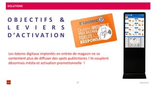 SOLUTIONS
08/04/201637
O B J E C T I F S &
L E V I E R S
D ’A C T I V A T I O N
Les totems digitaux implantés en entrée de magasin ne se
contentent plus de diffuser des spots publicitaires ! Ils couplent
désormais média et activation promotionnelle !
 