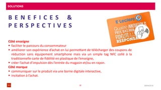 SOLUTIONS
08/04/201638
B E N E F I C E S &
P E R S P E C T I V E S
Côté enseigne
 faciliter le parcours du consommateur
 améliorer son expérience d’achat en lui permettant de télécharger des coupons de
réduction sans équipement smartphone mais via un simple tag NFC collé à la
traditionnelle carte de fidélité en plastique de l’enseigne,
 créer l’achat d’impulsion dès l’entrée du magasin et/ou en rayon.
Côté marque
 communiquer sur le produit via une borne digitale interactive,
 incitation à l’achat.
 