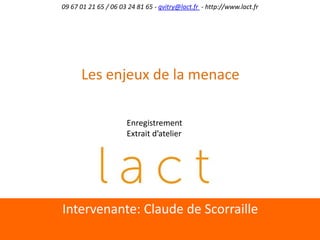 Intervenante:	
  Claude	
  de	
  Scorraille	
  
09	
  67	
  01	
  21	
  65	
  /	
  06	
  03	
  24	
  81	
  65	
  -­‐	
  gvitry@lact.fr	
  	
  -­‐	
  h;p://www.lact.fr	
  
Les	
  enjeux	
  de	
  la	
  menace	
  
Enregistrement	
  
Extrait	
  d’atelier	
  
 