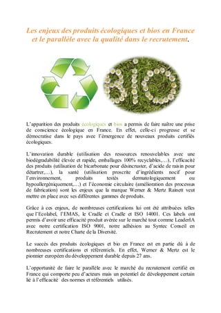 Les enjeux des produits écologiques et bios en France
et le parallèle avec la qualité dans le recrutement.
L’apparition des produits écologiques et bios a permis de faire naître une prise
de conscience écologique en France. En effet, celle-ci progresse et se
démocratise dans le pays avec l’émergence de nouveaux produits certifiés
écologiques.
L’innovation durable (utilisation des ressources renouvelables avec une
biodégradabilité élevée et rapide, emballages 100% recyclables,…), l’efficacité
des produits (utilisation de bicarbonate pour désincruster, d’acide de raisin pour
détartrer,…), la santé (utilisation proscrite d’ingrédients nocif pour
l’environnement, produits testés dermatologiquement ou
hypoallergéniquement,…) et l’économie circulaire (amélioration des processus
de fabrication) sont les enjeux que la marque Werner & Mertz Rainett veut
mettre en place avec ses différentes gammes de produits.
Grâce à ces enjeux, de nombreuses certifications lui ont été attribuées telles
que l’Ecolabel, l’EMAS, le Cradle et Cradle et ISO 14001. Ces labels ont
permis d’avoir une efficacité produit avérée sur le marché tout comme LeaderIA
avec notre certification ISO 9001, notre adhésion au Syntec Conseil en
Recrutement et notre Charte de la Diversité.
Le succès des produits écologiques et bio en France est en partie dû à de
nombreuses certifications et référentiels. En effet, Werner & Mertz est le
pionnier européen du développement durable depuis 27 ans.
L’opportunité de faire le parallèle avec le marché du recrutement certifié en
France qui comporte peu d’acteurs mais un potentiel de développement certain
lié à l’efficacité des normes et référentiels utilisés.
 