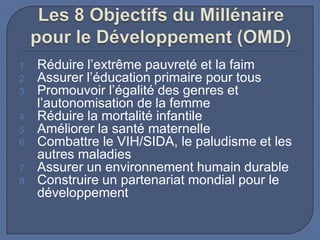 1.
2.
3.
4.
5.
6.
7.
8.

Réduire l’extrême pauvreté et la faim
Assurer l’éducation primaire pour tous
Promouvoir l’égalité des genres et
l’autonomisation de la femme
Réduire la mortalité infantile
Améliorer la santé maternelle
Combattre le VIH/SIDA, le paludisme et les
autres maladies
Assurer un environnement humain durable
Construire un partenariat mondial pour le
développement

 