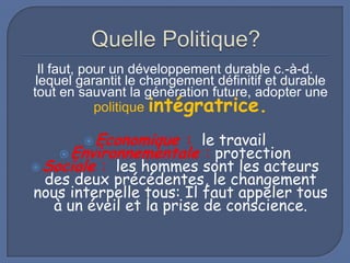 Il faut, pour un développement durable c.-à-d.
lequel garantit le changement définitif et durable
tout en sauvant la génération future, adopter une
politique intégratrice.
 Economique

: le travail
 Environnementale : protection
 Sociale : les hommes sont les acteurs
des deux précédentes, le changement
nous interpelle tous: Il faut appeler tous
à un éveil et la prise de conscience.

 