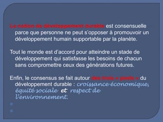 La notion de développement durable est consensuelle
parce que personne ne peut s’opposer à promouvoir un
développement humain supportable par la planète.
Tout le monde est d’accord pour atteindre un stade de
développement qui satisfasse les besoins de chacun
sans compromettre ceux des générations futures.
Enfin, le consensus se fait autour des trois « pieds » du
développement durable : croissance économique,
équité sociale et respect de
l’environnement.



 