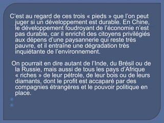 C’est au regard de ces trois « pieds » que l’on peut
juger si un développement est durable. En Chine,
le développement foudroyant de l’économie n’est
pas durable, car il enrichit des citoyens privilégiés
aux dépens d’une paysannerie qui reste très
pauvre, et il entraîne une dégradation très
inquiétante de l’environnement.
On pourrait en dire autant de l’Inde, du Brésil ou de
la Russie, mais aussi de tous les pays d’Afrique
« riches » de leur pétrole, de leur bois ou de leurs
diamants, dont le profit est accaparé par des
compagnies étrangères et le pouvoir politique en
place.



 