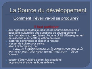 Comment l’éveil va-t-il se produire?
Il faut participer









aux organisations des jeunes: on ne saurait dissocier les
questions culturelles des questions du développement
aux formations extrascolaires: Aucune Unité d’Enseignement
ne s’accentue sur cette question de réveil.
sortir de l’ignorance et cesser la routine;
cesser de suivre pour suivre;
aller à l’information car
« qui a l’information a le pouvoir et qui a le
pouvoir peut changer les situations » dit-on
souvent.
cesser d’être vulgaire devant les situations;
apprendre et avoir les bons réflexes..

 