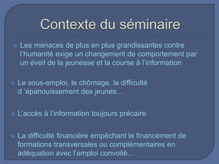 

Les menaces de plus en plus grandissantes contre
l’humanité exige un changement de comportement par
un éveil de la jeunesse et la course à l’information



Le sous-emploi, le chômage, la difficulté
d ’épanouissement des jeunes…



L’accès à l’information toujours précaire



La difficulté financière empêchant le financement de
formations transversales ou complémentaires en
adéquation avec l’emploi convoité…

 