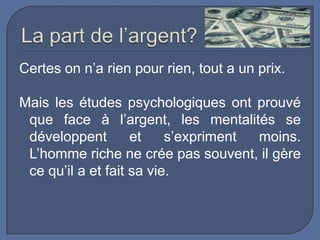 Certes on n’a rien pour rien, tout a un prix.
Mais les études psychologiques ont prouvé
que face à l’argent, les mentalités se
développent
et
s’expriment
moins.
L’homme riche ne crée pas souvent, il gère
ce qu’il a et fait sa vie.

 