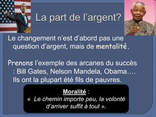 Le changement n’est d’abord pas une
question d’argent, mais de mentalité.
Prenons l’exemple des arcanes du succès
: Bill Gates, Nelson Mandela, Obama….
Ils ont la plupart été fils de pauvres.
Moralité :
« Le chemin importe peu, la volonté
d’arriver suffit à tout ».

 