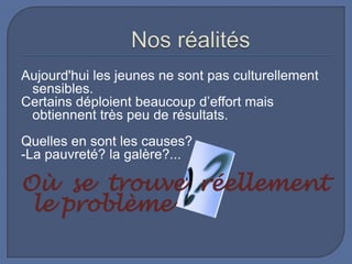 Aujourd'hui les jeunes ne sont pas culturellement
sensibles.
Certains déploient beaucoup d’effort mais
obtiennent très peu de résultats.
Quelles en sont les causes?
-La pauvreté? la galère?...

Où se trouve réellement
le problème

 