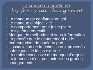  Le manque de confiance en soi
 Le manque d’objectivité
 Le comportement pour juste plaire
 Le système éducatif
 Manque de méthodes et sous-information
 La pensée que le changement ou le

bonheur vient de quelque part
 L’association de la richesse aux procédés
sataniques, le locus externe
 La crainte excessive du manque d’argent
 La jeunesse n’est pas acteur des grands
changements

 
