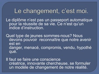 Le diplôme n’est pas un passeport automatique
pour la réussite de sa vie. Ce n’est qu’un
indice d’instruction.
Quel type de jeunes sommes-nous? Nous
devons pouvoir reconnaître que notre avenir
est en
danger, menacé, compromis, vendu, hypothé
qué.
Il faut se faire une conscience
créatrice, innovante chercheuse, se formuler
un modèle de changement de notre réalité.

 