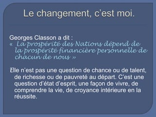 Georges Classon a dit :
« La prospérité des Nations dépend de
la prospérité financière personnelle de
chacun de nous »
Elle n’est pas une question de chance ou de talent,
de richesse ou de pauvreté au départ. C’est une
question d’état d’esprit, une façon de vivre, de
comprendre la vie, de croyance intérieure en la
réussite.

 