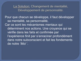 Pour que chacun se développe, il faut développer
sa mentalité, sa personnalité,
Car ce sont les mécanismes mentaux qui
déterminent nos actions. Une croyance qui se
vérifie dans les faits et confirmée par
l’expérience finit par s’enraciner profondément
dans notre subconscient et fait les fondements
de notre ‘Moi ‘.

 