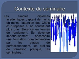 Les
simples
diplômes
académiques captent de moins
en moins l’attention des Chefs
d’Entreprises et ne constituent
plus une référence en termes
de rendement. Est devenue
impérieusement
nécessaire
une formation complémentaire
par
les
stages
de
perfectionnement, les ateliers
de formation pratique, les
séminaires…

 