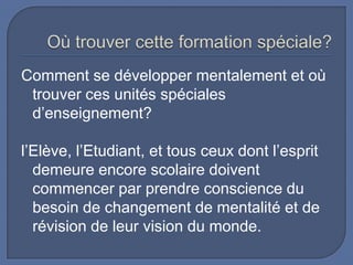 Comment se développer mentalement et où
trouver ces unités spéciales
d’enseignement?

l’Elève, l’Etudiant, et tous ceux dont l’esprit
demeure encore scolaire doivent
commencer par prendre conscience du
besoin de changement de mentalité et de
révision de leur vision du monde.

 