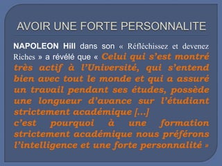 NAPOLEON Hill dans son « Réfléchissez et devenez
Riches » a révélé que « Celui qui s’est montré

très actif à l’Université, qui s’entend
bien avec tout le monde et qui a assuré
un travail pendant ses études, possède
une longueur d’avance sur l’étudiant
strictement académique […]
c’est
pourquoi
à
une
formation
strictement académique nous préférons
l’intelligence et une forte personnalité »

 