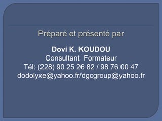 Dovi K. KOUDOU
Consultant Formateur
Tél: (228) 90 25 26 82 / 98 76 00 47
dodolyxe@yahoo.fr/dgcgroup@yahoo.fr

 