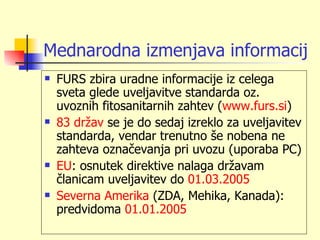 Mednarodna izmenjava informacij
   FURS zbira uradne informacije iz celega
    sveta glede uveljavitve standarda oz.
    uvoznih fitosanitarnih zahtev (www.furs.si)
   83 držav se je do sedaj izreklo za uveljavitev
    standarda, vendar trenutno še nobena ne
    zahteva označevanja pri uvozu (uporaba PC)
   EU: osnutek direktive nalaga državam
    članicam uveljavitev do 01.03.2005
   Severna Amerika (ZDA, Mehika, Kanada):
    predvidoma 01.01.2005
 