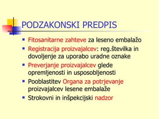 PODZAKONSKI PREDPIS
   Fitosanitarne zahteve za leseno embalažo
   Registracija proizvajalcev: reg.številka in
    dovoljenje za uporabo uradne oznake
   Preverjanje proizvajalcev glede
    opremljenosti in usposobljenosti
   Pooblastitev Organa za potrjevanje
    proizvajalcev lesene embalaže
   Strokovni in inšpekcijski nadzor
 