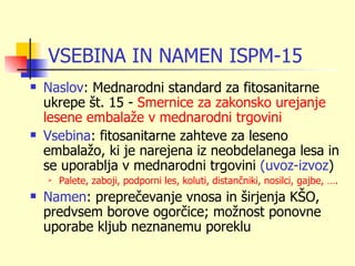 VSEBINA IN NAMEN ISPM-15
   Naslov: Mednarodni standard za fitosanitarne
    ukrepe št. 15 - Smernice za zakonsko urejanje
    lesene embalaže v mednarodni trgovini
   Vsebina: fitosanitarne zahteve za leseno
    embalažo, ki je narejena iz neobdelanega lesa in
    se uporablja v mednarodni trgovini (uvoz-izvoz)
       Palete, zaboji, podporni les, koluti, distančniki, nosilci, gajbe, ….
   Namen: preprečevanje vnosa in širjenja KŠO,
    predvsem borove ogorčice; možnost ponovne
    uporabe kljub neznanemu poreklu
 