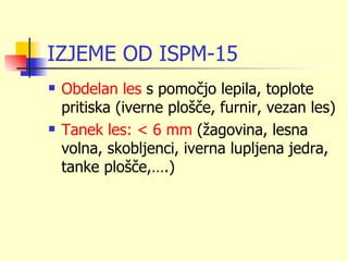 IZJEME OD ISPM-15
   Obdelan les s pomočjo lepila, toplote
    pritiska (iverne plošče, furnir, vezan les)
   Tanek les: < 6 mm (žagovina, lesna
    volna, skobljenci, iverna lupljena jedra,
    tanke plošče,….)
 