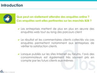 © Dibs I Confidentiel 2
Introduction
! Les entreprises mettent de plus en plus en œuvre des
enquêtes web tout au long des parcours client
! Le résultat et les commentaires clients collectés via ces
enquêtes permettent notamment aux entreprises de
vérifier la satisfaction clients
! Lorsque publiés sur les sites Internet ou forums, l’avis des
consommateurs est également très souvent pris en
compte par les futurs clients eux-mêmes
Que peut-on réellement attendre des enquêtes online ?
Ces enquêtes sont-elles pertinentes sur les marchés B2B ?
 