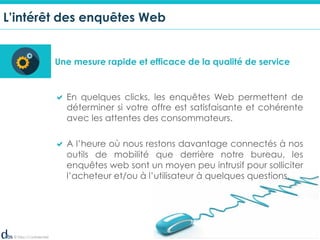 © Dibs I Confidentiel 4
L’intérêt des enquêtes Web
Une mesure rapide et efficace de la qualité de service
! En quelques clicks, les enquêtes Web permettent de
déterminer si votre offre est satisfaisante et cohérente
avec les attentes des consommateurs.
! A l’heure où nous restons davantage connectés à nos
outils de mobilité que derrière notre bureau, les
enquêtes web sont un moyen peu intrusif pour solliciter
l’acheteur et/ou à l’utilisateur à quelques questions.
 