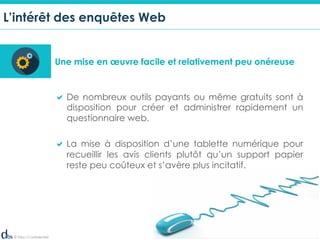© Dibs I Confidentiel 5
L’intérêt des enquêtes Web
Une mise en œuvre facile et relativement peu onéreuse
! De nombreux outils payants ou même gratuits sont à
disposition pour créer et administrer rapidement un
questionnaire web.
! La mise à disposition d’une tablette numérique pour
recueillir les avis clients plutôt qu’un support papier
reste peu coûteux et s’avère plus incitatif.
 
