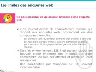 © Dibs I Confidentiel 7
Les limites des enquêtes web
Ne pas surestimer ce qu’on peut attendre d’une enquête
web
! Il est souvent difficile de complètement maîtriser qui
répond aux enquêtes web, notamment via des
campagnes d’e-mailing
-  Les contacts sont souvent plus ou moins bien qualifiés à la source
-  Les taux de retour sont limités. Seule une démarche de masse
peut fournir un éclairage pertinent et garantir la fiabilité des
résultats
! Dans les environnements B2B, il est souvent crucial de
pouvoir cibler finement son interlocuteur pour
comprendre son rôle, ses attentes et mettre en relief
ses réponses
Une qualification par téléphone est très souvent
incontournable
 