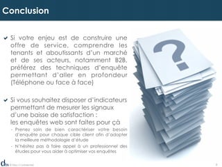 © Dibs I Confidentiel 8
! Si votre enjeu est de construire une
offre de service, comprendre les
tenants et aboutissants d’un marché
et de ses acteurs, notamment B2B,
préférez des techniques d’enquête
permettant d’aller en profondeur
(Téléphone ou face à face)
! Si vous souhaitez disposer d’indicateurs
permettant de mesurer les signaux
d’une baisse de satisfaction :
les enquêtes web sont faites pour çà
-  Prenez soin de bien caractériser votre besoin
d’enquête pour chaque cible client afin d’adopter
la meilleure méthodologie d’étude
-  N’hésitez pas à faire appel à un professionnel des
études pour vous aider à optimiser vos enquêtes
Conclusion
 