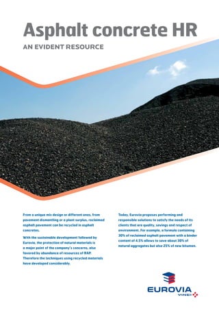 Asphalt concrete HR
AN EVIDENT RESOURCE

From a unique mix design or different ones, from

Today, Eurovia proposes performing and

pavement dismantling or a plant surplus, reclaimed

responsible solutions to satisfy the needs of its

asphalt pavement can be recycled in asphalt

clients that are quality, savings and respect of

concretes.

environment. For example, a formula containing

With the sustainable development followed by
Eurovia, the protection of natural materials is
a major point of the company’s concerns, also
favored by abundance of resources of RAP.
Therefore the techniques using recycled materials
have developed considerably.

30% of reclaimed asphalt pavement with a binder
content of 4.5% allows to save about 30% of
natural aggregates but also 25% of new bitumen.

 