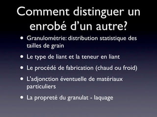 Comment distinguer un
  enrobé d’un autre?
• Granulométrie: distribution statistique des
  tailles de grain
• Le type de liant et la teneur en liant
• Le procédé de fabrication (chaud ou froid)
• L'adjonction éventuelle de matériaux
  particuliers
• La propreté du granulat - laquage
 